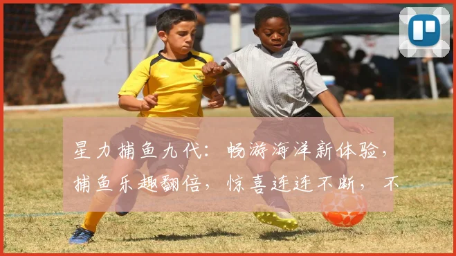 星力捕鱼九代：畅游海洋新体验，捕鱼乐趣翻倍，惊喜连连不断，不容错过