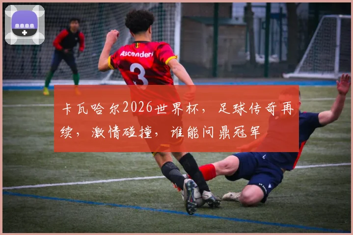 卡瓦哈尔2026世界杯，足球传奇再续，激情碰撞，谁能问鼎冠军