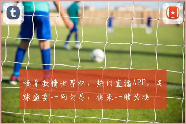 畅享激情世界杯，热门直播APP，足球盛宴一网打尽，快来一睹为快