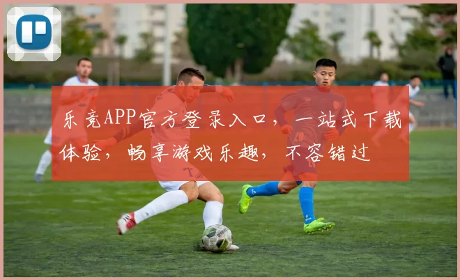 乐竞APP官方登录入口，一站式下载体验，畅享游戏乐趣，不容错过